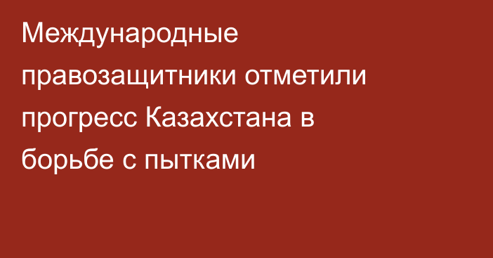 Международные правозащитники отметили прогресс Казахстана в борьбе с пытками